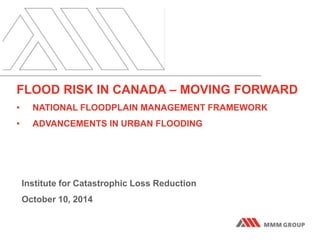 FLOOD RISK IN CANADA – MOVING FORWARD 
• NATIONAL FLOODPLAIN MANAGEMENT FRAMEWORK 
• ADVANCEMENTS IN URBAN FLOODING 
Institute for Catastrophic Loss Reduction 
October 10, 2014 
 