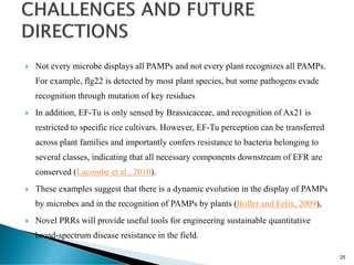  Not every microbe displays all PAMPs and not every plant recognizes all PAMPs.
For example, flg22 is detected by most plant species, but some pathogens evade
recognition through mutation of key residues
 In addition, EF-Tu is only sensed by Brassicaceae, and recognition of Ax21 is
restricted to specific rice cultivars. However, EF-Tu perception can be transferred
across plant families and importantly confers resistance to bacteria belonging to
several classes, indicating that all necessary components downstream of EFR are
conserved (Lacombe et al., 2010).
 These examples suggest that there is a dynamic evolution in the display of PAMPs
by microbes and in the recognition of PAMPs by plants (Boller and Felix, 2009),
 Novel PRRs will provide useful tools for engineering sustainable quantitative
broad-spectrum disease resistance in the field.
25
 