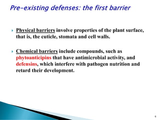  Physical barriers involve properties of the plant surface,
that is, the cuticle, stomata and cell walls.
 Chemical barriers include compounds, such as
phytoanticipins that have antimicrobial activity, and
defensins, which interfere with pathogen nutrition and
retard their development.
6
 