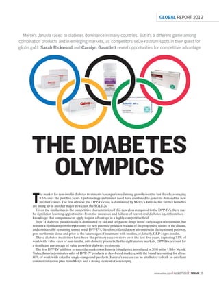 mmm-online.com x AUGUST 2012 x MM&M 35
THE DIABETES
OLYMPICS
Merck’s Januvia raced to diabetes dominance in many countries. But it’s a different game among
combination products and in emerging markets, as competitors seize rostrum spots in their quest for
gliptin gold. Sarah Rickwood and Carolyn Gauntlett reveal opportunities for competitive advantage
T
he market for non-insulin diabetes treatments has experienced strong growth over the last decade,averaging
9.5% over the past five years. Epidemiology and unmet need have combined to generate demand for new
product classes.The first of these, the DPP-IV class, is dominated by Merck’s Januvia, but further launches
are lining up in another major new class, the SGLT-2s.
Given the similarities in the competitive characteristics of this new class compared to the DPP-IVs, there may
be significant learning opportunities from the successes and failures of recent oral diabetes agent launches—
knowledge that companies can apply to gain advantage in a highly competitive field.
Type II diabetes, paradoxically, is dominated by old and off-patent drugs in the early stages of treatment, but
remains a significant growth opportunity for new patented products because of the progressive nature of the disease,
and considerable remaining unmet need.DPP-IVs,therefore,offered a new alternative in the treatment pathway,
post metformin alone and prior to the later stages of treatment with insulins, or, latterly, GLP-1s pre-insulin.
These diabetes medicines have been the primary success story over the last five years, capturing 33% of
worldwide value sales of non-insulin, anti-diabetic products. In the eight mature markets, DPP-IVs account for
a significant percentage of value growth in diabetes treatments.
The first DPP-IV inhibitor to enter the market was Januvia (sitagliptin),introduced in 2006 in the US by Merck.
Today, Januvia dominates sales of DPP-IV products in developed markets, with the brand accounting for about
80% of worldwide sales for single-compound products. Januvia’s success can be attributed to both an excellent
commercialization plan from Merck and a strong element of serendipity.
GLOBAL REPORT 2012
 