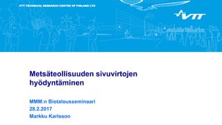 VTT TECHNICAL RESEARCH CENTRE OF FINLAND LTD
Metsäteollisuuden sivuvirtojen
hyödyntäminen
MMM:n Biotalousseminaari
28.2.2017
Markku Karlsson
 