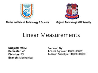 Linear Measurements
Subject: MMM
Semester: 4th
Division: FX
Branch: Mechanical
Prepared By:
1. Vivek Aghara (140030119001)
2. Akash Ambaliya (140030119003)
Atmiya Institute of Technology & Science Gujarat Technological University
 