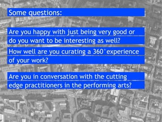 Some questions: Are you happy with just being very good or  do you want to be interesting as well? How well are you curating a 360 ° experience of your work? Are you in conversation with the cutting  edge practitioners in the performing arts? 