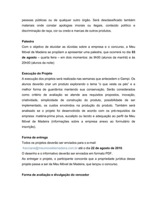 pessoas públicas ou de qualquer outro órgão. Será desclassificado também
materiais onde constar apologias imorais ou ilegais, conteúdo político e
discriminação de raça, cor ou credo e marcas de outros produtos.


Palestra
Com o objetivo de elucidar as dúvidas sobre a empresa e o concurso, a Meu
Móvel de Madeira se propõem a apresentar uma palestra, que ocorrerá no dia 03
de agosto – quarta feira – em dois momentos: às 9h00 (alunos da manhã) e às
20h00 (alunos da noite)


Execução do Projeto
A execução dos projetos será realizada nas semanas que antecedem o Gampi. Os
alunos deverão criar um produto explorando o tema “o que veste os pés” e a
melhor forma de guardá-los mantendo sua conservação. Serão considerados
como critério de avaliação se atende aos requisitos propostos, inovação,
criatividade, simplicidade de construção do produto, possibilidade de ser
implementado, os custos envolvidos na produção do produto. Também será
analisado se o projeto foi desenvolvido de acordo com os pré-requisitos da
empresa: matéria-prima pinus, eucalipto ou tecido e adequação ao perfil da Meu
Móvel de Madeira (informações sobre a empresa anexo ao formulário de
inscrição).


Forma de entrega
Todos os projetos deverão ser enviados para o e-mail:
franciane@meumoveldemadeira.com.br até o dia 22 de agosto de 2010.
O desenho e o informativo deverão ser enviados em formato PDF.
Ao entregar o projeto, o participante concorda que a propriedade jurídica desse
projeto passa a ser da Meu Móvel de Madeira, que lançou o concurso.


Forma de avaliação e divulgação do vencedor
 