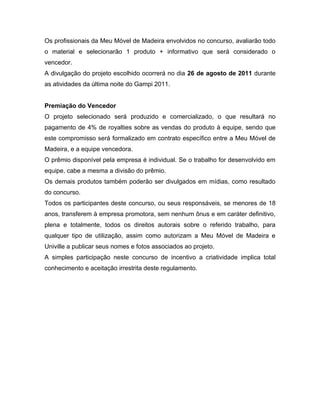 Os profissionais da Meu Móvel de Madeira envolvidos no concurso, avaliarão todo
o material e selecionarão 1 produto + informativo que será considerado o
vencedor.
A divulgação do projeto escolhido ocorrerá no dia 26 de agosto de 2011 durante
as atividades da última noite do Gampi 2011.


Premiação do Vencedor
O projeto selecionado será produzido e comercializado, o que resultará no
pagamento de 4% de royalties sobre as vendas do produto à equipe, sendo que
este compromisso será formalizado em contrato específico entre a Meu Móvel de
Madeira, e a equipe vencedora.
O prêmio disponível pela empresa é individual. Se o trabalho for desenvolvido em
equipe, cabe a mesma a divisão do prêmio.
Os demais produtos também poderão ser divulgados em mídias, como resultado
do concurso.
Todos os participantes deste concurso, ou seus responsáveis, se menores de 18
anos, transferem à empresa promotora, sem nenhum ônus e em caráter definitivo,
plena e totalmente, todos os direitos autorais sobre o referido trabalho, para
qualquer tipo de utilização, assim como autorizam a Meu Móvel de Madeira e
Univille a publicar seus nomes e fotos associados ao projeto.
A simples participação neste concurso de incentivo a criatividade implica total
conhecimento e aceitação irrestrita deste regulamento.
 