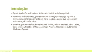 Introdução:
• Este trabalho foi realizado no âmbito da disciplina de Geografia A.
• Para uma melhor gestão, planeamento e utilização do espaço agrário, o
território nacional está dividido em nove regiões agrárias que apresentam
sistemas agrários distintos.
• Em Portugal Continental: Entre Douro e Minho,Trás-os-Montes, Beira Litoral,
Beira Interior, Ribatejo e Oeste, Alentejo, Algarve. Nas regiões autónomas:
Madeira e Açores.
Outubro de 20173
 