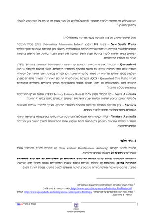 ‫הם מגבילים את תחומי הלימוד שאפשר להתקבל אליהם על סמך מבחן זה או את גיל המינימום לקבלה‬
                                                                        ‫8‬
                                                                          ‫על סמך המבחן.‬



                                          ‫להלן שיטת החישוב של ציון הכניסה בכמה מדינות באוסטרליה:‬

‫‪ – New South Wales‬בשנת 8991 נקבע ה-‪ (UAI) Universities Admissions Index‬כציון הכניסה‬
‫לאוניברסיטאות במדינה זו ובטריטוריית הבירה האוסטרלית. חישוב ציון הכניסה נעשה על-סמך שקלול‬
‫הציונים בעשר יחידות לימוד בתיכון שבהן השיג המועמד את הציון הגבוה ביותר, כפי שרשום בתעודת‬
                                                               ‫הגמר של לימודיו התיכוניים.‬

‫‪ – Queensland‬הקבלה לאוניברסיטאות מבוססת על תעודת ה-‪,(TES) Tertiary Entrance Statement‬‬
‫תעודה שבה מדדי הערכה שונים של הישגי המועמד בלימודיו תיכוניים. תנאי לזכאות לתעודה זו הוא‬
‫השלמת מספר מסוים של יחידות לימוד בלימודי התיכון, וכן עמידה בבחינת חתך אחידה של "כישורי‬
‫ליבה" )‪ ,(QCS – Queensland Core Skills‬הנערכת בשנת לימודי התיכון האחרונה. הבחינה מוגדרת כמבחן‬
‫הישגים )ולא אינטליגנציה או ידע(, ובנויה כמבחן אינטגרטיבי הבוחן כישורים מילוליים וכמותיים‬
                                                                   ‫9‬
                                                                     ‫באמצעות מטלות כתיבה.‬

‫‪ – South Australia‬סף הקבלה נקבע על-פי ה-‪ ,(TER) Tertiary Entrance Rank‬נוסחת מצרף המבוססת‬
      ‫על ציוני המועמד בחמש יחידות הלימוד שבהן השיג את הציונים הגבוהים ביותר בלימודי התיכון.‬

‫‪ – Victoria‬ציון הכניסה מתבסס על ציוני המועמד בלימודי התיכון: הציון בלימודי אנגלית והציונים‬
                                                   ‫הגבוהים ביותר בשלושה תחומי לימוד נוספים.‬

‫‪ – Western Australia‬ציון הכניסה הוא שקלול של הציונים הגבוה ביותר בארבעה או בחמישה תחומי‬
‫לימוד תיכוניים. מובאים בחשבון רק תחומי לימוד שנקבע שהם המתאימים לצורך חישוב ציון הכניסה‬
                                                                         ‫לאוניברסיטאות.‬



                                                                                               ‫4. ניו-זילנד‬
‫לרשות לתנאי הקבלה )‪ (New Zealand Qualifications Authority‬יש סמכות להציב סטנדרט אחיד‬
                                           ‫לצעירים שגילם עד 02 לקבלה לאוניברסיטאות.‬
‫ההתאמה לסטנדרט נבחנת על-פי עמידה בהישגים הנדרשים מן התלמידים עד תום שנת לימודיהם‬
‫האחרונה בתיכון, בהתבסס על שקלול נקודות הזכות שצברו התלמידים בכמה תחומי ידע: קריאה,‬
    ‫כתיבה, מתמטיקה וכמה תחומי בחירה שנקבעו ברשימת נושאים )למשל מדעים, אמנות וחינוך גופני(.‬




                                                       ‫8 מתוך האתר של מרכז הקבלה לאוניברסיטאות באוסטרליה,‬
                       ‫‪ ,http://www.uac.edu.au/mya/admin/stat.html#special‬תאריך כניסה: 6 ביוני 6002.‬
‫9 מתוך אתר רשות הלימודים של קווינסלנד, ‪ ,http://www.qsa.qld.edu.au/testing/cross-curric/qcstest.html#qcs‬תאריך‬
                                                                                         ‫כניסה: 6 ביוני 6002.‬


‫עמוד 4 מתוך 11114‬
                                                    ‫הכנסת‬
                                              ‫מחלקת המידע והמחקר‬
 