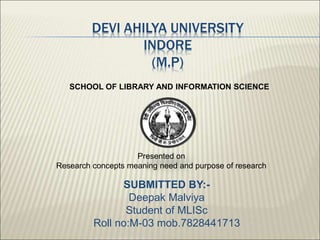 SUBMITTED BY:-
Deepak Malviya
Student of MLISc
Roll no:M-03 mob.7828441713
Presented on
Research concepts meaning need and purpose of research
DEVI AHILYA UNIVERSITY
INDORE
(M.P)
SCHOOL OF LIBRARY AND INFORMATION SCIENCE
 