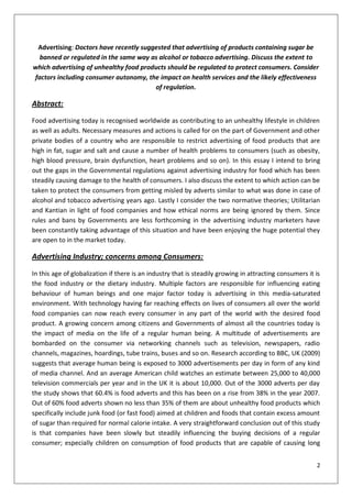Advertising: Doctors have recently suggested that advertising of products containing sugar be
  banned or regulated in the same way as alcohol or tobacco advertising. Discuss the extent to
which advertising of unhealthy food products should be regulated to protect consumers. Consider
factors including consumer autonomy, the impact on health services and the likely effectiveness
                                        of regulation.

Abstract:

Food advertising today is recognised worldwide as contributing to an unhealthy lifestyle in children
as well as adults. Necessary measures and actions is called for on the part of Government and other
private bodies of a country who are responsible to restrict advertising of food products that are
high in fat, sugar and salt and cause a number of health problems to consumers (such as obesity,
high blood pressure, brain dysfunction, heart problems and so on). In this essay I intend to bring
out the gaps in the Governmental regulations against advertising industry for food which has been
steadily causing damage to the health of consumers. I also discuss the extent to which action can be
taken to protect the consumers from getting misled by adverts similar to what was done in case of
alcohol and tobacco advertising years ago. Lastly I consider the two normative theories; Utilitarian
and Kantian in light of food companies and how ethical norms are being ignored by them. Since
rules and bans by Governments are less forthcoming in the advertising industry marketers have
been constantly taking advantage of this situation and have been enjoying the huge potential they
are open to in the market today.

Advertising Industry; concerns among Consumers:

In this age of globalization if there is an industry that is steadily growing in attracting consumers it is
the food industry or the dietary industry. Multiple factors are responsible for influencing eating
behaviour of human beings and one major factor today is advertising in this media-saturated
environment. With technology having far reaching effects on lives of consumers all over the world
food companies can now reach every consumer in any part of the world with the desired food
product. A growing concern among citizens and Governments of almost all the countries today is
the impact of media on the life of a regular human being. A multitude of advertisements are
bombarded on the consumer via networking channels such as television, newspapers, radio
channels, magazines, hoardings, tube trains, buses and so on. Research according to BBC, UK (2009)
suggests that average human being is exposed to 3000 advertisements per day in form of any kind
of media channel. And an average American child watches an estimate between 25,000 to 40,000
television commercials per year and in the UK it is about 10,000. Out of the 3000 adverts per day
the study shows that 60.4% is food adverts and this has been on a rise from 38% in the year 2007.
Out of 60% food adverts shown no less than 35% of them are about unhealthy food products which
specifically include junk food (or fast food) aimed at children and foods that contain excess amount
of sugar than required for normal calorie intake. A very straightforward conclusion out of this study
is that companies have been slowly but steadily influencing the buying decisions of a regular
consumer; especially children on consumption of food products that are capable of causing long


                                                                                                         2
 