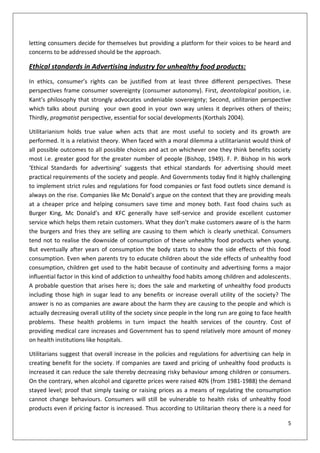 letting consumers decide for themselves but providing a platform for their voices to be heard and
concerns to be addressed should be the approach.

Ethical standards in Advertising industry for unhealthy food products:
In ethics, consumer’s rights can be justified from at least three different perspectives. These
perspectives frame consumer sovereignty (consumer autonomy). First, deontological position, i.e.
Kant’s philosophy that strongly advocates undeniable sovereignty; Second, utilitarian perspective
which talks about pursing your own good in your own way unless it deprives others of theirs;
Thirdly, pragmatist perspective, essential for social developments (Korthals 2004).

Utilitarianism holds true value when acts that are most useful to society and its growth are
performed. It is a relativist theory. When faced with a moral dilemma a utilitarianist would think of
all possible outcomes to all possible choices and act on whichever one they think benefits society
most i.e. greater good for the greater number of people (Bishop, 1949). F. P. Bishop in his work
‘Ethical Standards for advertising’ suggests that ethical standards for advertising should meet
practical requirements of the society and people. And Governments today find it highly challenging
to implement strict rules and regulations for food companies or fast food outlets since demand is
always on the rise. Companies like Mc Donald’s argue on the context that they are providing meals
at a cheaper price and helping consumers save time and money both. Fast food chains such as
Burger King, Mc Donald’s and KFC generally have self-service and provide excellent customer
service which helps them retain customers. What they don’t make customers aware of is the harm
the burgers and fries they are selling are causing to them which is clearly unethical. Consumers
tend not to realise the downside of consumption of these unhealthy food products when young.
But eventually after years of consumption the body starts to show the side effects of this food
consumption. Even when parents try to educate children about the side effects of unhealthy food
consumption, children get used to the habit because of continuity and advertising forms a major
influential factor in this kind of addiction to unhealthy food habits among children and adolescents.
A probable question that arises here is; does the sale and marketing of unhealthy food products
including those high in sugar lead to any benefits or increase overall utility of the society? The
answer is no as companies are aware about the harm they are causing to the people and which is
actually decreasing overall utility of the society since people in the long run are going to face health
problems. These health problems in turn impact the health services of the country. Cost of
providing medical care increases and Government has to spend relatively more amount of money
on health institutions like hospitals.

Utilitarians suggest that overall increase in the policies and regulations for advertising can help in
creating benefit for the society. If companies are taxed and pricing of unhealthy food products is
increased it can reduce the sale thereby decreasing risky behaviour among children or consumers.
On the contrary, when alcohol and cigarette prices were raised 40% (from 1981-1988) the demand
stayed level; proof that simply taxing or raising prices as a means of regulating the consumption
cannot change behaviours. Consumers will still be vulnerable to health risks of unhealthy food
products even if pricing factor is increased. Thus according to Utilitarian theory there is a need for

                                                                                                      5
 