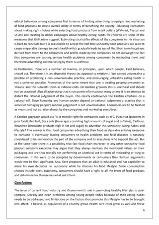 ethical behaviour among companies first in terms of limiting advertising campaigns and marketing
of food products to create overall utility in terms of benefiting the society. Educating consumers
about making right choices while selecting food products from retail outlets (Walmart, Tescos and
so on) and creating in-school campaigns about healthy eating habits for children are some of the
measures that Utilitarians suggest. Estimating total utility effects of the companies in this situation
is hard to conclude but it is reasonable to accept the fact that unhealthy food products are seen to
cause irreparable damage to one’s health which gradually leads to loss of life. Short term happiness
derived from them to the consumers and profits made by the companies do not outweigh the fact
that companies are causing serious health accidents among consumers by misleading them and
therefore advertising and marketing by them is unethical.

In Kantianism, there are a number of maxims, or principles, upon which people, Kant believes,
should act. Therefore it is an absolutist theory (as opposed to relativist). We cannot universalise a
practice of promoting a non-universalisable practice, and encouraging unhealthy eating habits is
not a universal practice. Promotion of the same means that one is treating people/consumers as
‘means’ and this subverts them as rational ends. On Kantian grounds this is unethical and should
not be practiced. Also all advertising that is not purely informational many a time it is an attempt to
distort the rational judgement of the buyer. This clearly contravenes the Kantian emphasis on a
rational will. Since humanity and human society depend on rational judgement a practice that is
aimed at damaging people’s rational judgement is not universalisable. Consumers are to be treated
as means and not as rational ends by the companies and marketing executives.

A Kantian approach would ask "Is it morally right for companies such as KFC, Pizza Hut (pioneers in
junk food), Red bull, Coca cola (beverages consisting high amounts of sugar and caffeine), Cadbury,
Rowntree (chocolate products high in fat and sugar) to advertise this unhealthy eating habits and
lifestyle? The answer is that food companies advertising their food as desirable enticing everyone
to consume it eventually leading consumers to health problems and fatal diseases is naturally
considered to be immoral on the part of the company and its executives who support the act. But
at the same time there is a possibility that fast food chain marketer or any other unhealthy food
product company executive may argue that they always mention the nutritional values on their
packaging and are thus morally not performing an unethical act in terms of misleading or lying to
consumers. If this were to be accepted by Governments or consumers then Kantian arguments
would not be that significant. Also, Kant proposes that an adult is educated and has capability to
make his own decisions i.e. autonomy while he chooses his food lifestyle. Since consumption
choices include one’s autonomy, consumers should have a right to all the types of food products
and determine for themselves what suits them.

Conclusion:

The issue of current food industry and Government’s role in promoting healthy lifestyles is quiet
complex. Obesity and heart problems among young people today because of their eating habits
needs to be addressed and limitations on the factors that promote this lifestyle has to be brought
into effect. I believe as population of a country grows health care costs grow as well and these
                                                                                                     6
 