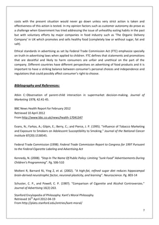 costs with the present situation would never go down unless very strict action is taken and
effectiveness of this action is tested. In my opinion factors such as customer autonomy do prove as
a challenge when Government has tried addressing the issue of unhealthy eating habits in the past
but with voluntary efforts by major companies in food industry such as ‘The Organic Delivery
Company’ in UK which promotes and sells healthy food (completely low or without sugar, fat and
salt).

Ethical standards in advertising as set by Federal Trade Commission Act (FTC) emphasize specially
on truth-in-advertising laws when applied to children. FTC defines that statements and promotions
that are deceitful and likely to harm consumers are unfair and unethical on the part of the
company. Different countries have different perspectives on advertising of food products and it is
important to have a striking balance between consumer’s personal choices and independence and
regulations that could possibly affect consumer’s right to choose.


Bibliography and References:

Atkin C: Observation of parent-child interaction in supermarket decision-making. Journal of
Marketing 1978, 42:41-45.

BBC News Health Report for February 2012
Retrieved 10 April 2012
From http://www.bbc.co.uk/news/health-17041347

Evans, N.; Farkas, A.; Gilpin, E.; Berry, C.; and Pierce, J. P. (1995). "Influence of Tobacco Marketing
and Exposure to Smokers on Adolescent Susceptibility to Smoking." Journal of the National Cancer
Institute 87(20):1538545.

Federal Trade Commission (1998). Federal Trade Commission Report to Congress for 1997 Pursuant
to the Federal Cigarette Labeling and Advertising Act

Kennedy, N. (2008). “Stop In The Name Of Public Policy: Limiting “Junk Food” Advertisements During
Children’s Programming”. Pg. 506-510

Molteni R, Barnard RJ, Ying Z, et al. (2002). “A high-fat, refined sugar diet reduces hippocampal
brain-derived neurotrophic factor, neuronal plasticity, and learning”. Neuroscience. Pg. 803-14

Schuster, C. P., and Powell, C. P. (1987). "Comparison of Cigarette and Alcohol Controversies."
Journal of Advertising 16(2):263.

Stanford Encylopedia of Philosophy: Kant’s Moral Philosophy
Retrieved 16th April 2012-04-19
From http://plato.stanford.edu/entries/kant-moral/

                                                                                                     7
 