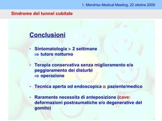 1. Mendriso Medical Meeting, 22 ottobre 2009 Sindrome del tunnel cubitale Conclusioni Sintomatologia    2 settimane    tutore notturno Terapia conservativa senza miglioramento e/o peggioramento dei disturbi    operazione Tecnica aperta od endoscopica    paziente/medico Raramente necessita di anteposizione ( cave:  deformazioni postraumatiche e/o degenerative del gomito) 