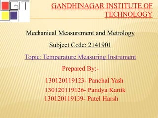 GANDHINAGAR INSTITUTE OF
TECHNOLOGY
Mechanical Measurement and Metrology
Subject Code: 2141901
Topic: Temperature Measuring Instrument
Prepared By:-
130120119123- Panchal Yash
130120119126- Pandya Kartik
130120119139- Patel Harsh
 