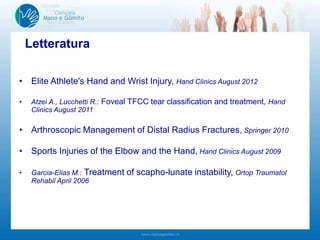 Letteratura
• Elite Athlete's Hand and Wrist Injury, Hand Clinics August 2012
• Atzei A., Lucchetti R.: Foveal TFCC tear classification and treatment, Hand
Clinics August 2011
• Arthroscopic Management of Distal Radius Fractures, Springer 2010
• Sports Injuries of the Elbow and the Hand, Hand Clinics August 2009
• Garcia-Elias M.: Treatment of scapho-lunate instability, Ortop Traumatol
Rehabil April 2006
 