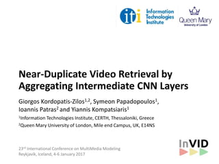 Near-Duplicate Video Retrieval by
Aggregating Intermediate CNN Layers
Giorgos Kordopatis-Zilos1,2, Symeon Papadopoulos1,
Ioannis Patras2 and Yiannis Kompatsiaris1
1Information Technologies Institute, CERTH, Thessaloniki, Greece
2Queen Mary University of London, Mile end Campus, UK, E14NS
23rd International Conference on MultiMedia Modeling
Reykjavík, Iceland, 4-6 January 2017
 