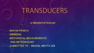TRANSDUCERS
A PRESENTATION BY
MAHAK PANDYA
19BME066
MECHANICAL MEASUREMENTS
AND METEOROLOGY
SUBMITTED TO : KRUNAL MEHTA SIR
 