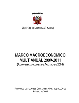 MINISTERIO DE ECONOMÍA Y FINANZAS




MARCO MACROECONÓMICO
  MULTIANUAL 2009-2011
  (ACTUALIZADO AL MES DE AGOSTO DE 2008)




APROBADO EN SESIÓN DE CONSEJO DE MINISTROS DEL 29 DE
                 AGOSTO DE 2008
 