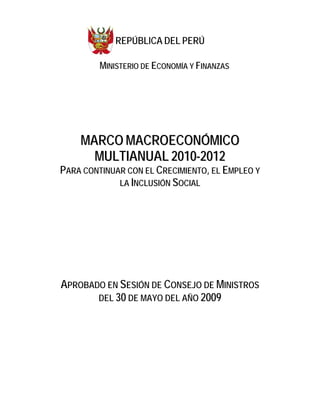 REPÚBLICA DEL PERÚ

         MINISTERIO DE ECONOMÍA Y FINANZAS




    MARCO MACROECONÓMICO
      MULTIANUAL 2010-2012
PARA CONTINUAR CON EL CRECIMIENTO, EL EMPLEO Y
             LA INCLUSIÓN SOCIAL




APROBADO EN SESIÓN DE CONSEJO DE MINISTROS
       DEL 30 DE MAYO DEL AÑO 2009
 