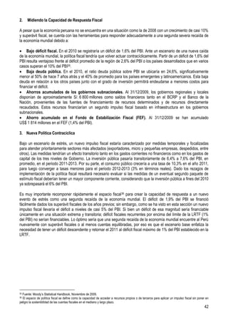 2.    Midiendo la Capacidad de Respuesta Fiscal

A pesar que la economía peruana no se encuentra en una situación como la de 2008 con un crecimiento de casi 10%
y superávit fiscal, se cuenta con las herramientas para responder adecuadamente a una segunda severa recaída de
la economía mundial debido a:

     Bajo déficit fiscal. En el 2010 se registraría un déficit de 1,6% del PBI. Ante un escenario de una nueva caída
de la economía mundial, la política fiscal tendría que volver actuar contracíclicamente. Partir de un déficit de 1,6% del
PBI resulta ventajoso frente al déficit promedio de la región de 2,6% del PBI o los países desarrollados que en varios
casos superan el 10% del PBI35.
     Baja deuda pública. En el 2010, el ratio deuda pública sobre PBI se ubicaría en 24,6%, significativamente
menor al 50% de hace 7 años atrás y el 40% de promedio para los países emergentes y latinoamericanos. Esta baja
deuda en relación a los otros países junto con el grado de inversión permitirá endeudarse a menores costos para
financiar el déficit.
     Ahorros acumulados de los gobiernos subnacionales. Al 31/12/2009, los gobiernos regionales y locales
disponían de aproximadamente S/. 6 800 millones como saldos financieros tanto en el BCRP y el Banco de la
Nación, provenientes de las fuentes de financiamiento de recursos determinados y de recursos directamente
recaudados. Estos recursos financiarían un segundo impulso fiscal basado en infraestructura en los gobiernos
subnacionales.
     Ahorro acumulado en el Fondo de Estabilización Fiscal (FEF). Al 31/12/2009 se han acumulado
US$ 1 814 millones en el FEF (1,4% del PBI).

3. Nueva Política Contracíclica

Bajo un escenario de estrés, un nuevo impulso fiscal estaría caracterizado por medidas temporales y focalizadas
para atender prioritariamente sectores más afectados (exportadores, micro y pequeñas empresas, despedidos, entre
otros). Las medidas tendrían un efecto transitorio tanto en los gastos corrientes no financieros como en los gastos de
capital de los tres niveles de Gobierno. La inversión pública pasaría transitoriamente de 6,4% a 7,6% del PBI, en
promedio, en el periodo 2011-2013. Por su parte, el consumo público crecería a una tasa de 10,3% en el año 2011,
para luego converger a tasas menores para el periodo 2012-2013 (3% en términos reales). Dado los rezagos de
implementación de la política fiscal resultará necesario evaluar si las medidas de un eventual segundo paquete de
estímulo fiscal deberían tener un mayor componente corriente, considerando que la inversión pública a fines del 2010
ya sobrepasará el 6% del PBI.

Es muy importante recomponer rápidamente el espacio fiscal 36 para crear la capacidad de respuesta a un nuevo
evento de estrés como una segunda recaída de la economía mundial. El déficit de 1,9% del PBI se financió
fácilmente dados los superávit fiscales de los años previos; sin embargo, como se ha visto en esta sección un nuevo
impulso fiscal llevaría el déficit a niveles de casi 5% del PBI. Si bien un déficit de esa magnitud sería financiable
únicamente en una situación extrema y transitoria; déficit fiscales recurrentes por encima del límite de la LRTF (1%
del PBI) no serían financiables. Lo óptimo sería que una segunda recaída de la economía mundial encuentre al Perú
nuevamente con superávit fiscales o al menos cuentas equilibradas, por eso es que el escenario base enfatiza la
necesidad de tener un déficit descendente y retornar el 2011 al déficit fiscal máximo de 1% del PBI establecido en la
LRTF.




35Fuente: Moody’s Statistical Handbook, Noviembre de 2009.
36El espacio de política fiscal se define como la capacidad de acceder a recursos propios o de terceros para aplicar un impulso fiscal sin poner en
peligro la sostenibilidad de las cuentas fiscales en el mediano y largo plazo.
                                                                                                                                               42
 