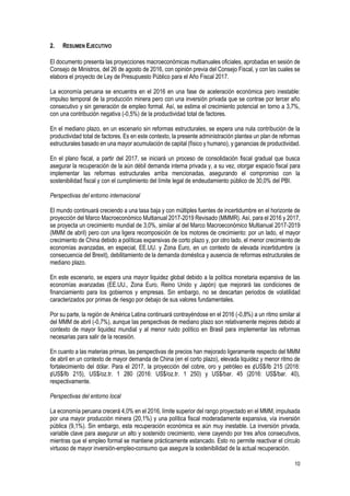 10
2. RESUMEN EJECUTIVO
El documento presenta las proyecciones macroeconómicas multianuales oficiales, aprobadas en sesión de
Consejo de Ministros, del 26 de agosto de 2016, con opinión previa del Consejo Fiscal, y con las cuales se
elabora el proyecto de Ley de Presupuesto Público para el Año Fiscal 2017.
La economía peruana se encuentra en el 2016 en una fase de aceleración económica pero inestable:
impulso temporal de la producción minera pero con una inversión privada que se contrae por tercer año
consecutivo y sin generación de empleo formal. Así, se estima el crecimiento potencial en torno a 3,7%,
con una contribución negativa (-0,5%) de la productividad total de factores.
En el mediano plazo, en un escenario sin reformas estructurales, se espera una nula contribución de la
productividad total de factores. Es en este contexto, la presente administración plantea un plan de reformas
estructurales basado en una mayor acumulación de capital (físico y humano), y ganancias de productividad.
En el plano fiscal, a partir del 2017, se iniciará un proceso de consolidación fiscal gradual que busca
asegurar la recuperación de la aún débil demanda interna privada y, a su vez, otorgar espacio fiscal para
implementar las reformas estructurales arriba mencionadas, asegurando el compromiso con la
sostenibilidad fiscal y con el cumplimiento del límite legal de endeudamiento público de 30,0% del PBI.
Perspectivas del entorno internacional
El mundo continuará creciendo a una tasa baja y con múltiples fuentes de incertidumbre en el horizonte de
proyección del Marco Macroeconómico Multianual 2017-2019 Revisado (MMMR). Así, para el 2016 y 2017,
se proyecta un crecimiento mundial de 3,0%, similar al del Marco Macroeconómico Multianual 2017-2019
(MMM de abril) pero con una ligera recomposición de los motores de crecimiento: por un lado, el mayor
crecimiento de China debido a políticas expansivas de corto plazo y, por otro lado, el menor crecimiento de
economías avanzadas, en especial, EE.UU. y Zona Euro, en un contexto de elevada incertidumbre (a
consecuencia del Brexit), debilitamiento de la demanda doméstica y ausencia de reformas estructurales de
mediano plazo.
En este escenario, se espera una mayor liquidez global debido a la política monetaria expansiva de las
economías avanzadas (EE.UU., Zona Euro, Reino Unido y Japón) que mejorará las condiciones de
financiamiento para los gobiernos y empresas. Sin embargo, no se descartan periodos de volatilidad
caracterizados por primas de riesgo por debajo de sus valores fundamentales.
Por su parte, la región de América Latina continuará contrayéndose en el 2016 (-0,8%) a un ritmo similar al
del MMM de abril (-0,7%), aunque las perspectivas de mediano plazo son relativamente mejores debido al
contexto de mayor liquidez mundial y al menor ruido político en Brasil para implementar las reformas
necesarias para salir de la recesión.
En cuanto a las materias primas, las perspectivas de precios han mejorado ligeramente respecto del MMM
de abril en un contexto de mayor demanda de China (en el corto plazo), elevada liquidez y menor ritmo de
fortalecimiento del dólar. Para el 2017, la proyección del cobre, oro y petróleo es ¢US$/lb 215 (2016:
¢US$/lb 215), US$/oz.tr. 1 280 (2016: US$/oz.tr. 1 250) y US$/bar. 45 (2016: US$/bar. 40),
respectivamente.
Perspectivas del entorno local
La economía peruana crecerá 4,0% en el 2016, límite superior del rango proyectado en el MMM, impulsada
por una mayor producción minera (20,1%) y una política fiscal moderadamente expansiva, vía inversión
pública (9,1%). Sin embargo, esta recuperación económica es aún muy inestable. La inversión privada,
variable clave para asegurar un alto y sostenido crecimiento, viene cayendo por tres años consecutivos,
mientras que el empleo formal se mantiene prácticamente estancado. Esto no permite reactivar el círculo
virtuoso de mayor inversión-empleo-consumo que asegure la sostenibilidad de la actual recuperación.
 