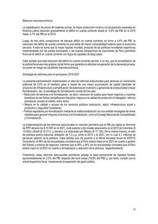 13
Balances macroeconómicos
La estabilización de precio de materias primas, la mayor producción minera y la recuperación esperada de
América Latina reducirán gradualmente el déficit en cuenta corriente desde el -3,6% del PBI en el 2016
hasta -2,7% del PBI en el 2019.
Luego de tres años consecutivos de elevado déficit en cuenta corriente, en torno a 4,4% del PBI, la
reducción del déficit de cuenta corriente es una señal de menor vulnerabilidad externa para la economía
peruana. A esto se suma que la mayor liquidez mundial, producto de las políticas monetarias expansivas
implementadas por los países avanzados, y las buenas perspectivas de crecimiento de Perú permitirán
financiar el déficit en cuenta corriente con flujos de capitales de largo plazo.
Cabe señalar que esta reducción del déficit en cuenta corriente permite, a su vez, que la consolidación de
la política fiscal sea más gradual, de tal forma que garantice la efectiva recuperación de la demanda privada,
sin poner en riesgo los equilibrios macroeconómicos.
Estrategia de reformas para el quinquenio 2016-2021
La presente administración implementará un plan de reformas estructurales para alcanzar un crecimiento
potencial de 5,0% en el mediano plazo a través de una mayor acumulación de capital (destrabe de
proyectos de infraestructura y simplificación de sistemas de inversión) y ganancias de productividad (mayor
formalización). Así, la estrategia de formalización consta de tres ejes:
• Reducción de barreras a la formalización, es decir, reducción de costos para hacer negocios y mayores
beneficios de ser formal (simplificación tributaria, mejora en la calidad de protección al trabajador, reforma
previsional, acceso al crédito, entre otros).
• Mejora en la calidad y acceso de los servicios públicos (educación, salud, infraestructura social y
productiva y seguridad ciudadana).
• Política regulatoria pro-formalización mediante la institucionalización de una entidad encargada de tomar
medidas para generar mayores incentivos a la formalización, como el Consejo Nacional de Competitividad
y Formalización.
La implementación de las reformas estructurales en mención permitiría que el PBI per cápita en términos
de PPP alcance los $ 16 897 en el 2021, nivel superior a los niveles alcanzados en el 2015 de Colombia ($
13 450) y Brasil ($ 16 211), y cercano a lo alcanzado por México ($ 17 150). De la misma manera, el ratio
de pobreza podría reducirse alrededor de 7,0 p.p. entre el 2015 y el 2021, con lo cual 2,1 millones de
peruanos saldrían de la pobreza. Cabe señalar que, de acuerdo a la última encuesta anual de APOYO
Consultoría, el 95% de los encuestados considera que el Perú estará mejor en el 2021 en cuanto a gestión
del Estado y entorno de negocios; mientras que el 80% y 84% de los encuestados considera que el Perú
estará mejor en el 2021 en cuanto a formalización y reducción de la pobreza, respectivamente.
Finalmente, estas reformas estructurales permitirían ampliar la base permanente de ingresos fiscales
aproximadamente en 2,0% del PBI respecto del nivel actual (18,9% del PBI) y, por tanto, cumplir con la
actual trayectoria fiscal, manteniendo la expansión del gasto público.
 