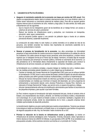 16
3. LINEAMIENTOS DE POLÍTICA ECONÓMICA
 Asegurar el crecimiento sostenido de la economía con tasas por encima del 5,0% anual. Este
objetivo es especialmente retador dado el contexto internacional actual, en el que América Latina y el
Caribe vienen reduciendo su crecimiento potencial de mediano plazo. Para ello se requiere generar
motores internos para el crecimiento de corto, mediano y largo plazo. En este sentido, las metas para
el Bicentenario son las siguientes:
 Que la mayoría de los trabajadores gocen de los beneficios de un trabajo formal, con acceso a
cobertura de servicios de salud y previsional.
 Reducir las brechas de infraestructura social y productiva, con inversiones en transportes,
educación, salud, agua y saneamiento.
 Que los peruanos puedan aspirar a una pensión de jubilación digna a través de un sistema
previsional eficiente y sostenible fiscalmente.
La consecución de estas metas no solo implica un cambio dramático en la calidad de vida de los
peruanos, sino también encender los motores más importantes de crecimiento sostenible de la
economía: productividad e inversión.
 Generar el proceso de formalización de la economía. Los altos porcentajes de informalidad
perpetúan la baja productividad de nuestra economía e impactan directamente en la calidad de vida de
los ciudadanos, los cuales carecen de seguro social, pensiones, entre otros beneficios, y reciben menos
ingresos que un trabajador formal por el mismo tipo de trabajo. Asimismo, el Estado deja de recaudar
recursos necesarios para dinamizar la inversión pública y fomentar el crecimiento de la economía. La
alta persistencia de la informalidad afecta directamente la capacidad del Estado para construir la
infraestructura de servicios necesaria, por ejemplo: escuelas, comisarías, hospitales y carreteras.
La formalización es un problema complejo y requiere trabajar en medidas de corto y mediano plazo.
Así, las medidas priorizadas estarán basadas en un plan integral que se focalizará en:
 Cambiar el mandato del Consejo Nacional de Competitividad (CNC) para que se enfoque también
en formalización. El CNC reúne a varios actores del Estado y tendrá el objetivo de articular esfuerzos
público-privados para definir grandes iniciativas multisectoriales y coordinar su implementación.
 Articular de manera intersectorial el diseño de reformas que faciliten el ingreso al mercado laboral,
complementadas con medidas que minimicen el impacto del desempleo, así como programas de
entrenamiento y reconversión laboral, como Jóvenes Productivos e Impulsa Perú. Asimismo, se
relanzará el Consejo Nacional del Trabajo, que servirá como un espacio de apertura y diálogo.
 Articular intersectorialmente reformas de simplificación administrativa para facilitar el crecimiento de
las pequeñas empresas y para ayudar a que sean formales.
Un Perú moderno requiere la formalización del tejido empresarial del país, donde el contacto entre el
Estado y los emprendedores sea simple y eficiente, sin trámites burocráticos inútiles y empoderados
con la tecnología. En un país moderno el Estado cumple un rol promotor, facilitador y regulador de la
actividad empresarial privada, donde los emprendedores de la micro y pequeña empresa tienen
múltiples oportunidades de desarrollo productivo.
La transformación digital es una gran oportunidad para nuestros emprendedores. Tenemos que abrazar
la tecnología en todas sus dimensiones y el Estado tiene un rol protagónico para facilitar el surgimiento
de negocios apoyados en ella. Hoy, los mercados “están al alcance de un clic”.
 Priorizar la reducción de la brecha en infraestructura social y productiva. La brecha en
infraestructura de sectores estratégicos como Transportes, Vivienda, Educación, Salud, Agricultura e
Interior alcanza al menos los US$ 69 mil millones, lo que equivale al 35% del PBI. Si se consideran sus
presupuestos actuales, dichos sectores cerrarían sus brechas en un promedio de 14 años.
 