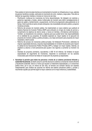 17
Para acelerar el cierre de estas brechas se incrementará la inversión en infraestructura, lo que, además
de generar beneficios sociales, estimulará el crecimiento de corto, mediano y largo plazo. Para ello se
dictarán las siguientes medidas a iniciarse en menos de cien días:
 Planificación multianual de inversiones de forma descentralizada. Se trabajará con sectores y
gobiernos regionales y locales, planes multianuales de inversión para definir estratégicamente el
gasto de capital y mantenimiento y equipamiento, de forma de programarlo adecuadamente en el
tiempo. Esto le permite al sector privado anticiparse a las necesidades del sector público y proponer
iniciativas privadas.
 Reforma del proceso de inversión pública. Se implementará un nuevo sistema que sustituirá al
Sistema Nacional de Inversión Pública (SNIP) para enfocarlo en el logro de niveles de servicio y
cumplimiento de objetivos de retorno social, y menos en trámites y formalismos administrativos.
También, se empoderará a los sectores y regiones para que puedan tener más responsabilidades
en la viabilidad de sus proyectos. El resultado esperado es: mayor rapidez en la ejecución de
proyectos de inversión pública y público privadas y una mejor priorización para proyectos de mayor
necesidad y retorno social.
 Reforma del proceso de inversiones público-privadas. Se fortalecerá Proinversión, dotándola de
mejores capacidades técnicas y mayores responsabilidades en el diseño de proyectos para mejorar
la calidad de las Asociaciones Público Privadas (APP) y trabajar con mayor rapidez. Además, se
ampliará su alcance a nivel subnacional para ayudar a las regiones a aumentar su inversión vía
APP.
 Destrabe de proyectos prioritarios, equivalentes a US$ 18 mil millones. Se fortalece el equipo
especializado de seguimiento de inversiones, mejorando la coordinación con los sectores
involucrados para remover las trabas en la ejecución de proyectos ya adjudicados.
 Garantizar la pensión para todos los peruanos a través de un sistema previsional eficiente y
sostenible fiscalmente. El diseño actual no permite alcanzar la cobertura universal de manera eficiente
y fiscalmente sostenible. Este es un tema que requiere un tratamiento especializado y un compromiso
político firme, por lo que, en menos de cien días, se formará una comisión técnica con expertos
independientes para analizar las opciones de reforma del sistema previsional público y privado y
recomendar aquella que permita lograr la mayor cobertura con la mayor eficiencia y sostenibilidad.
 