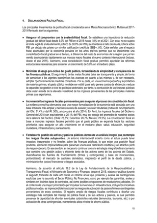 18
4. DECLARACIÓN DE POLÍTICA FISCAL
Los principales lineamientos de política fiscal considerados en el Marco Macroeconómico Multianual 2017-
2019 Revisado son los siguientes:
 Asegurar el compromiso con la sostenibilidad fiscal. Se establece una trayectoria de reducción
gradual del déficit fiscal desde 3,0% del PBI en el 2016 hasta 1,0% en el 2021. Con esto, no se supera
el límite legal de endeudamiento público de 30,0% del PBI y se mantiene el ratio de deuda pública sobre
PBI por debajo de países con similar calificación crediticia (BBB+, A3). Cabe señalar que el espacio
fiscal acumulado por la economía peruana en los años previos permite que se implemente una
consolidación fiscal gradual en el tiempo, a diferencia del resto de economías de la región que ya han
venido acomodando rápidamente sus marcos macro fiscales al nuevo contexto internacional (incluso,
desde el año 2015). Asimismo, esta consolidación fiscal gradual permitirá apuntalar las reformas
estructurales necesarias para sostener un crecimiento de 5,0% en el mediano plazo.
 Minimizar el sesgo pro-cíclico del gasto público, fortaleciendo la simplicidad y transparencia de
las finanzas públicas. El seguimiento de las metas fiscales debe ser transparente y simple, de forma
de comunicar a los agentes económicos los avances en cuanto a las mismas y, de ser necesario,
adoptar oportunamente las medidas correctivas. Por su parte, en una economía pequeña y exportadora
de materias primas, el gasto público no debe ser volátil pues esto genera costos de eficiencia y reduce
la capacidad de gestión a nivel de políticas sectoriales; por tanto, la conducción de las finanzas públicas
debe estar aislada de la elevada volatilidad de los ingresos provenientes de las principales materias
primas que exportamos.
 Incrementar los ingresos fiscales permanentes para asegurar el proceso de consolidación fiscal.
La evidencia empírica demuestra que una mayor formalización de la economía está asociada con una
base tributaria más amplia y menores niveles de evasión y elusión tributarias (índice de incumplimiento
del IGV: 31,4% y del IR: 50%, ambos para el año 2014). En Perú, los ingresos fiscales del Gobierno
General del 2015 son equivalentes a 20,1% del PBI, muy por debajo del promedio de nuestros socios
de la Alianza del Pacífico (Chile: 23,5%; Colombia: 26,7%; México: 23,5%). La consolidación fiscal en
base a mayores ingresos fiscales permitirá que el gasto público se expanda hacia los sectores
prioritarios para asegurar un alto crecimiento en el mediano plazo: salud, educación, seguridad
ciudadana, infraestructura y saneamiento.
 Fortalecer la gestión de activos y pasivos públicos dentro de un análisis integral que contemple
los riesgos fiscales subyacentes. Un entorno internacional incierto como el actual puede tener
impactos inesperados y no lineales sobre las finanzas públicas, lo que exige una posición fiscal
prudente, elemento imprescindible para preservar una buena calificación crediticia y un atractivo perfil
de riesgo soberano. En ese sentido, es necesario continuar con una estrategia integral de financiamiento
que combine una gestión activa y eficiente tanto de los activos como de los pasivos del Estado,
diversificando las fuentes de financiamiento (firmes y contingentes) y base de inversionistas,
profundizando el mercado de capitales doméstico, mejorando el perfil de la deuda pública, y
minimizando los costos financieros y riesgos asociados.
Asimismo, de acuerdo al artículo 18.2 de la Ley de Fortalecimiento de la Responsabilidad y
Transparencia Fiscal, el Ministerio de Economía y Finanzas, desde el 2015, elabora y publica durante
el segundo trimestre de cada año fiscal un informe anual que presenta y evalúa las contingencias
explícitas que ha asumido el Sector Público No Financiero, como por ejemplo las garantías, avales y
similares en distintos tipos de contratos, así como posibles erogaciones de resoluciones judiciales. En
el contexto de una mayor priorización por impulsar la inversión en infraestructura, incluyendo iniciativas
público-privadas, es imprescindible incorporar los riesgos de activación de pasivos firmes o contingentes
provenientes de estos contratos. El registro amplio de riesgos fiscales contribuirá a diseñar una
estrategia más completa del manejo de política fiscal y de sus activos y pasivos, lo cual permitirá
preservar la capacidad de afrontar eventuales catástrofes naturales (terremotos, tsunamis, etc.) o por
activación de otras contingencias, manteniendo altos niveles de ahorro público.
 