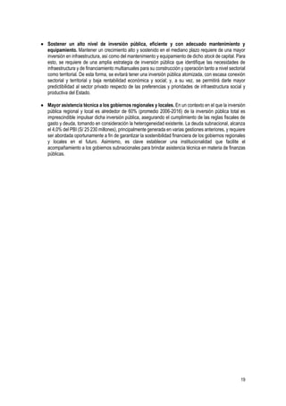 19
 Sostener un alto nivel de inversión pública, eficiente y con adecuado mantenimiento y
equipamiento. Mantener un crecimiento alto y sostenido en el mediano plazo requiere de una mayor
inversión en infraestructura, así como del mantenimiento y equipamiento de dicho stock de capital. Para
esto, se requiere de una amplia estrategia de inversión pública que identifique las necesidades de
infraestructura y de financiamiento multianuales para su construcción y operación tanto a nivel sectorial
como territorial. De esta forma, se evitará tener una inversión pública atomizada, con escasa conexión
sectorial y territorial y baja rentabilidad económica y social; y, a su vez, se permitirá darle mayor
predictibilidad al sector privado respecto de las preferencias y prioridades de infraestructura social y
productiva del Estado.
 Mayor asistencia técnica a los gobiernos regionales y locales. En un contexto en el que la inversión
pública regional y local es alrededor de 60% (promedio 2006-2016) de la inversión pública total es
imprescindible impulsar dicha inversión pública, asegurando el cumplimiento de las reglas fiscales de
gasto y deuda, tomando en consideración la heterogeneidad existente. La deuda subnacional, alcanza
el 4,0% del PBI (S/ 25 230 millones), principalmente generada en varias gestiones anteriores, y requiere
ser abordada oportunamente a fin de garantizar la sostenibilidad financiera de los gobiernos regionales
y locales en el futuro. Asimismo, es clave establecer una institucionalidad que facilite el
acompañamiento a los gobiernos subnacionales para brindar asistencia técnica en materia de finanzas
públicas.
 