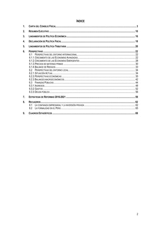 2
ÍNDICE
1. CARTA DEL CONSEJO FISCAL..................................................................................................................................3
2. RESUMEN EJECUTIVO ...........................................................................................................................................10
3. LINEAMIENTOS DE POLÍTICA ECONÓMICA...............................................................................................................16
4. DECLARACIÓN DE POLÍTICA FISCAL.......................................................................................................................18
5. LINEAMIENTOS DE POLÍTICA TRIBUTARIA ...............................................................................................................20
6. PERSPECTIVAS .....................................................................................................................................................22
6.1 PERSPECTIVAS DEL ENTORNO INTERNACIONAL.............................................................................................. 22
6.1.1.CRECIMIENTO DE LAS ECONOMÍAS AVANZADAS............................................................................................. 22
6.1.2.CRECIMIENTO DE LAS ECONOMÍAS EMERGENTES.......................................................................................... 28
6.1.3.PRECIOS DE MATERIAS PRIMAS .................................................................................................................... 30
6.1.4.BALANCE DE RIESGOS................................................................................................................................. 33
6.2 PERSPECTIVAS DEL ENTORNO LOCAL............................................................................................................ 34
6.2.1.SITUACIÓN ACTUAL ..................................................................................................................................... 34
6.2.2.PERSPECTIVAS ECONÓMICAS....................................................................................................................... 35
6.2.3.BALANCES MACROECONÓMICOS................................................................................................................... 42
6.3 FINANZAS PÚBLICAS.................................................................................................................................... 44
6.3.1.INGRESOS................................................................................................................................................... 48
6.3.2.GASTOS ..................................................................................................................................................... 52
6.3.3.DEUDA PÚBLICA .......................................................................................................................................... 56
7. ESTRATEGIA DE REFORMAS 2016-2021 ................................................................................................................59
8. RECUADROS.........................................................................................................................................................62
8.1 LA CONFIANZA EMPRESARIAL Y LA INVERSIÓN PRIVADA .................................................................................. 62
8.2 LA FORMALIDAD EN EL PERÚ........................................................................................................................ 65
9. CUADROS ESTADÍSTICOS ......................................................................................................................................69
 
