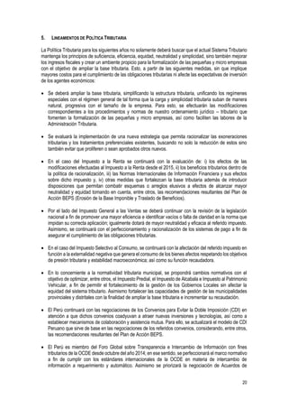 20
5. LINEAMIENTOS DE POLÍTICA TRIBUTARIA
La Política Tributaria para los siguientes años no solamente deberá buscar que el actual Sistema Tributario
mantenga los principios de suficiencia, eficiencia, equidad, neutralidad y simplicidad, sino también mejorar
los ingresos fiscales y crear un ambiente propicio para la formalización de las pequeñas y micro empresas
con el objetivo de ampliar la base tributaria. Esto, a partir de las siguientes medidas, sin que implique
mayores costos para el cumplimiento de las obligaciones tributarias ni afecte las expectativas de inversión
de los agentes económicos:
 Se deberá ampliar la base tributaria, simplificando la estructura tributaria, unificando los regímenes
especiales con el régimen general de tal forma que la carga y simplicidad tributaria suban de manera
natural, progresiva con el tamaño de la empresa. Para esto, se efectuarán las modificaciones
correspondientes a los procedimientos y normas de nuestro ordenamiento jurídico – tributario que
fomenten la formalización de las pequeñas y micro empresas, así como faciliten las labores de la
Administración Tributaria.
 Se evaluará la implementación de una nueva estrategia que permita racionalizar las exoneraciones
tributarias y los tratamientos preferenciales existentes, buscando no solo la reducción de estos sino
también evitar que proliferen o sean aprobados otros nuevos.
 En el caso del Impuesto a la Renta se continuará con la evaluación de: i) los efectos de las
modificaciones efectuadas al Impuesto a la Renta desde el 2015, ii) los beneficios tributarios dentro de
la política de racionalización, iii) las Normas Internacionales de Información Financiera y sus efectos
sobre dicho impuesto y, iv) otras medidas que fortalezcan la base tributaria además de introducir
disposiciones que permitan combatir esquemas o arreglos elusivos a efectos de alcanzar mayor
neutralidad y equidad tomando en cuenta, entre otros, las recomendaciones resultantes del Plan de
Acción BEPS (Erosión de la Base Imponible y Traslado de Beneficios).
 Por el lado del Impuesto General a las Ventas se deberá continuar con la revisión de la legislación
nacional a fin de promover una mayor eficiencia e identificar vacíos o falta de claridad en la norma que
impidan su correcta aplicación; igualmente dotará de mayor neutralidad y eficacia al referido impuesto.
Asimismo, se continuará con el perfeccionamiento y racionalización de los sistemas de pago a fin de
asegurar el cumplimiento de las obligaciones tributarias.
 En el caso del Impuesto Selectivo al Consumo, se continuará con la afectación del referido impuesto en
función a la externalidad negativa que genera el consumo de los bienes afectos respetando los objetivos
de presión tributaria y estabilidad macroeconómica; así como su función recaudadora.
 En lo concerniente a la normatividad tributaria municipal, se propondrá cambios normativos con el
objetivo de optimizar, entre otros, el Impuesto Predial, el Impuesto de Alcabala e Impuesto al Patrimonio
Vehicular, a fin de permitir el fortalecimiento de la gestión de los Gobiernos Locales sin afectar la
equidad del sistema tributario. Asimismo fortalecer las capacidades de gestión de las municipalidades
provinciales y distritales con la finalidad de ampliar la base tributaria e incrementar su recaudación.
 El Perú continuará con las negociaciones de los Convenios para Evitar la Doble Imposición (CDI) en
atención a que dichos convenios coadyuvan a atraer nuevas inversiones y tecnologías, así como a
establecer mecanismos de colaboración y asistencia mutua. Para ello, se actualizará el modelo de CDI
Peruano que sirve de base en las negociaciones de los referidos convenios, considerando, entre otros,
las recomendaciones resultantes del Plan de Acción BEPS.
 El Perú es miembro del Foro Global sobre Transparencia e Intercambio de Información con fines
tributarios de la OCDE desde octubre del año 2014; en ese sentido, se perfeccionará el marco normativo
a fin de cumplir con los estándares internacionales de la OCDE en materia de intercambio de
información a requerimiento y automático. Asimismo se priorizará la negociación de Acuerdos de
 