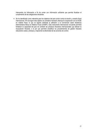 21
Intercambio de Información a fin de contar con información suficiente que permita fiscalizar el
cumplimiento de las obligaciones tributarias.
 Se ha identificado como relevante para los objetivos del país luchar contra la elusión y evasión fiscal
internacional. A fin de lograr este objetivo se considera necesario afianzar la cooperación con la OCDE
en materia fiscal, lo que se logrará mediante la adhesión a la Convención sobre Asistencia
Administrativa Mutua en Materia Fiscal (CAAMT). Este instrumento internacional vinculante permitirá
fortalecer la capacidad del país de combatir las prácticas tributarias internacionales que afectan la
recaudación tributaria, a la par que permitirá simplificar los procedimientos de gestión tributaria
reduciendo costos y tiempos y mejorando la efectividad de las acciones de control.
 