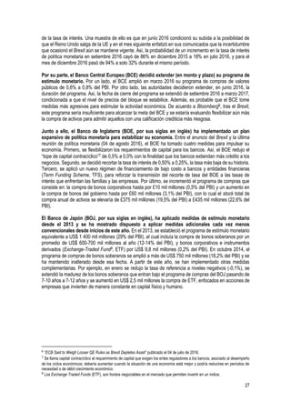 27
de la tasa de interés. Una muestra de ello es que en junio 2016 condicionó su subida a la posibilidad de
que el Reino Unido salga de la UE y en el mes siguiente enfatizó en sus comunicados que la incertidumbre
que ocasionó el Brexit aún se mantiene vigente. Así, la probabilidad de un incremento en la tasa de interés
de política monetaria en setiembre 2016 cayó de 86% en diciembre 2015 a 18% en julio 2016, y para el
mes de diciembre 2016 pasó de 94% a solo 32% durante el mismo período.
Por su parte, el Banco Central Europeo (BCE) decidió extender (en monto y plazo) su programa de
estímulo monetario. Por un lado, el BCE amplió en marzo 2016 su programa de compras de valores
públicos de 0,6% a 0,8% del PBI. Por otro lado, las autoridades decidieron extender, en junio 2016, la
duración del programa. Así, la fecha de cierre del programa se extendió de setiembre 2016 a marzo 2017,
condicionada a que el nivel de precios del bloque se estabilice. Además, es probable que el BCE tome
medidas más agresivas para estimular la actividad económica. De acuerdo a Bloomberg6, tras el Brexit,
este programa sería insuficiente para alcanzar la meta del BCE y se estaría evaluando flexibilizar aún más
la compra de activos para admitir aquellos con una calificación crediticia más riesgosa.
Junto a ello, el Banco de Inglaterra (BOE, por sus siglas en inglés) ha implementado un plan
expansivo de política monetaria para estabilizar su economía. Entre el anuncio del Brexit y la última
reunión de política monetaria (04 de agosto 2016), el BOE ha tomado cuatro medidas para impulsar su
economía. Primero, se flexibilizaron los requerimientos de capital para los bancos. Así, el BOE redujo el
“tope de capital contracíclico”7 de 0,5% a 0,0% con la finalidad que los bancos extiendan más crédito a los
negocios. Segundo, se decidió recortar la tasa de interés de 0,50% a 0,25%, la tasa más baja de su historia.
Tercero, se aplicó un nuevo régimen de financiamiento de bajo costo a bancos y entidades financieras
(Term Funding Scheme, TFS), para reforzar la transmisión del recorte de tasa del BOE a las tasas de
interés que enfrentan las familias y las empresas. Por último, se incrementó el programa de compras que
consiste en: la compra de bonos corporativos hasta por £10 mil millones (0,5% del PBI) y un aumento en
la compra de bonos del gobierno hasta por £60 mil millones (3,1% del PBI), con lo cual el stock total de
compra anual de activos se elevaría de £375 mil millones (19,5% del PBI) a £435 mil millones (22,6% del
PBI).
El Banco de Japón (BOJ, por sus siglas en inglés), ha aplicado medidas de estímulo monetario
desde el 2013 y se ha mostrado dispuesto a aplicar medidas adicionales cada vez menos
convencionales desde inicios de este año. En el 2013, se estableció el programa de estímulo monetario
equivalente a US$ 1 400 mil millones (29% del PBI), el cual incluía la compra de bonos soberanos por un
promedio de US$ 600-700 mil millones al año (12-14% del PBI), y bonos corporativos e instrumentos
derivados (Exchange-Traded Fund8, ETF) por US$ 9,8 mil millones (0,2% del PBI). En octubre 2014, el
programa de compras de bonos soberanos se amplió a más de US$ 750 mil millones (18,2% del PBI) y se
ha mantenido inalterado desde esa fecha. A partir de este año, se han implementado otras medidas
complementarias. Por ejemplo, en enero se redujo la tasa de referencia a niveles negativos (-0,1%), se
extendió la madurez de los bonos soberanos que entran bajo el programa de compras del BOJ pasando de
7-10 años a 7-12 años y se aumentó en US$ 2,5 mil millones la compra de ETF, enfocados en acciones de
empresas que invierten de manera constante en capital físico y humano.
6
“ECB Said to Weigh Looser QE Rules as Brexit Depletes Asset” publicado el 04 de julio de 2016.
7
Se llama capital contracíclico al requerimiento de capital que exigen los entes reguladores a los bancos, asociado al desempeño
de los ciclos económicos: debería aumentar cuando la situación de una economía está mejor y podría reducirse en períodos de
necesidad o de débil crecimiento económico.
8
Los Exchange Traded Funds (ETF), son fondos negociables en el mercado que permiten invertir en un índice.
 