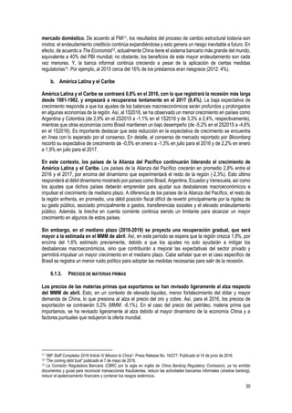 30
mercado doméstico. De acuerdo al FMI11, los resultados del proceso de cambio estructural todavía son
mixtos: el endeudamiento crediticio continúa expandiéndose y esto genera un riesgo inevitable a futuro. En
efecto, de acuerdo a The Economist12, actualmente China tiene el sistema bancario más grande del mundo,
equivalente a 40% del PBI mundial; no obstante, los beneficios de este mayor endeudamiento son cada
vez menores. Y, la banca informal continúa creciendo a pesar de la aplicación de ciertas medidas
regulatorias13. Por ejemplo, al 2015 cerca del 16% de los préstamos eran riesgosos (2012: 4%).
b. América Latina y el Caribe
América Latina y el Caribe se contraerá 0,8% en el 2016, con lo que registrará la recesión más larga
desde 1981-1982, y empezará a recuperarse lentamente en el 2017 (0,4%). La baja expectativa de
crecimiento responde a que los ajustes de los balances macroeconómicos serán profundos y prolongados
en algunas economías de la región. Así, al 1S2016, se ha observado un menor crecimiento en países como
Argentina y Colombia (de 2,9% en el 2S2015 a -1,1% en el 1S2016 y de 3,3% a 2,4%, respectivamente),
mientras que otras economías como Brasil mantienen un bajo desempeño (de -5,2% en el 2S2015 a -4,6%
en el 1S2016). Es importante destacar que esta reducción en la expectativa de crecimiento se encuentra
en línea con lo esperado por el consenso. En detalle, el consenso de mercado reportado por Bloomberg
recortó su expectativa de crecimiento de -0,5% en enero a -1,3% en julio para el 2016 y de 2,2% en enero
a 1,9% en julio para el 2017.
En este contexto, los países de la Alianza del Pacífico continuarán liderando el crecimiento de
América Latina y el Caribe. Los países de la Alianza del Pacífico crecerán en promedio 2,8% entre el
2016 y el 2017, por encima del dinamismo que experimentará el resto de la región (-2,3%). Esto último
responderá al débil dinamismo mostrado por países como Brasil, Argentina, Ecuador y Venezuela, así como
los ajustes que dichos países deberán emprender para ajustar sus desbalances macroeconómicos e
impulsar el crecimiento de mediano plazo. A diferencia de los países de la Alianza del Pacífico, el resto de
la región enfrenta, en promedio, una débil posición fiscal difícil de revertir principalmente por la rigidez de
su gasto público, asociado principalmente a gastos, transferencias sociales y el elevado endeudamiento
público. Además, la brecha en cuenta corriente continúa siendo un limitante para alcanzar un mayor
crecimiento en algunos de estos países.
Sin embargo, en el mediano plazo (2018-2019) se proyecta una recuperación gradual, que será
mayor a la estimada en el MMM de abril. Así, en este período se espera que la región crezca 1,9%, por
encima del 1,6% estimado previamente, debido a que los ajustes no solo ayudarán a mitigar los
desbalances macroeconómicos, sino que contribuirán a mejorar las expectativas del sector privado y
permitirá impulsar un mayor crecimiento en el mediano plazo. Cabe señalar que en el caso especifico de
Brasil se registra un menor ruido político para adoptar las medidas necesarias para salir de la recesión.
6.1.3. PRECIOS DE MATERIAS PRIMAS
Los precios de las materias primas que exportamos se han revisado ligeramente al alza respecto
del MMM de abril. Esto, en un contexto de elevada liquidez, menor fortalecimiento del dólar y mayor
demanda de China, lo que presiona al alza el precio del oro y cobre. Así, para el 2016, los precios de
exportación se contraerán 5,2% (MMM: -6,1%). En el caso del precio del petróleo, materia prima que
importamos, se ha revisado ligeramente al alza debido al mayor dinamismo de la economía China y a
factores puntuales que redujeron la oferta mundial.
11 “IMF Staff Completes 2016 Article IV Mission to China”- Press Release No. 16/277. Publicado el 14 de junio de 2016.
12 “The coming debt bust” publicado el 7 de mayo de 2016.
13 La Comisión Reguladora Bancaria (CBRC por la sigla en inglés de China Banking Regulatory Comission), ya ha emitido
documentos y guías para reconocer transacciones fraudulentas, reducir las actividades bancarias informales (shadow banking),
reducir el apalancamiento financiero y contener los riesgos sistémicos.
 
