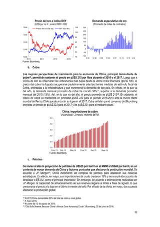 32
Precio del oro e índice DXY
(US$ por oz.tr., enero 2007=100)
Demanda especulativa de oro
(Promedio de miles de contratos)
Fuente: Bloomberg.
b. Cobre
Las mejores perspectivas de crecimiento para la economía de China, principal demandante de
cobre16, permitirán sostener el precio en ¢US$ 215 por libra durante el 2016 y el 2017. Luego que a
inicios de año se observaran las cotizaciones más bajas desde la última crisis financiera (¢US$ 196), el
precio del cobre ha logrado recuperarse paulatinamente ante las fuertes medidas de estímulo fiscal de
China, orientadas a la infraestructura y que incrementó la demanda de ese país. En efecto, en lo que va
del año, la demanda mensual promedio de cobre ha crecido 38%17, superior a la demanda promedio
mensual del 2015 (13%). Así, en lo que va del año, el precio promedio es ¢US$ 21518. En adelante, el
precio de cobre se mantendrá en promedio ¢US$ 223 para el periodo 2018-2019 ante la menor oferta
mundial de Perú y Chile que alcanzarán su tope en el 2017. Cabe señalar que el consenso de Bloomberg
proyecta un precio de ¢US$ 223 para el 2017 y de ¢US$ 231 para el mediano plazo.
China: importaciones de cobre
(Acumulado 12 meses, millones deTM)
Fuente: Bloomberg.
c. Petróleo
Se revisa al alza la proyección de petróleo de US$35 por barril en el MMM a US$40 por barril, en un
contexto de mayor demanda de China y factores puntuales que afectaron la producción mundial. De
acuerdo a JP Morgan19, China incrementó las compras de petróleo para abastecer sus reservas
estratégicas. En efecto, en mayo, sus importaciones de crudo crecieron 16% y se encontraba a punto de
desplazar a EE.UU. como el principal importador. Sin embargo, de acuerdo a estimaciones realizadas por
JP Morgan, la capacidad de almacenamiento de sus reservas llegaría al límite a fines de agosto, lo que
presionaría el precio a la baja en el último trimestre del año. Por el lado de la oferta, en mayo, dos sucesos
afectaron la producción global:
16 Al 2015 China demandaba 50% del total de cobre a nivel global.
17 A mayo 2016.
18 Al cierre del 12 de agosto de 2016.
19 “Oils Bulls Beware Because China’s Almost Done Amassing Crude”. Bloomberg, 30 de junio de 2016.
75
80
85
90
95
100
105
1 000
1 200
1 400
1 600
1 800
2013 2014 2015 2016
Precio del oro (Eje izq.) DXY (Eje der.)
-100
-50
0
50
100
150
200
250
300
II-93 IV-96 II-00 IV-03 II-07 IV-10 II-14 II-16
1,5
2,0
2,5
3,0
3,5
4,0
ene.-13 sep.-13 may.-14 ene.-15 sep.-15 may.-16Ene-13 Set-13 May-14 Ene-15 Set-15 May-16
 