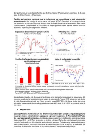 41
De igual manera, el porcentaje de familias que destinan más del 30% de sus ingresos al pago de deudas
pasó de 26% en febrero a 23% en junio.
También es importante mencionar que la confianza de los consumidores se está recuperando
sostenidamente. Una muestra de ello es que en julio, según APOYO Consultoría, el índice de confianza
del consumidor se ubicó en 58 puntos, el mayor nivel alcanzado desde que se tiene registro. Esta mayor
confianza se da, principalmente, en un contexto de mayor optimismo de los hogares sobre la situación
económica esperada para los próximos trimestres.
Expectativas de contratación1 y empleo urbano
(Puntos y var. % real anual)
Inflación y masa salarial2
(% y var. % real anual)
Familias limeñas que tomaron nueva deuda en
los últimos tres meses3
(% del total de familias)
Índice de confianza del consumidor
(Puntos)
1/ Porcentaje de clientes del SAE que esperan acelerar sus planes de contración menos los que esperan reducirlos en los
próximos seis meses.
2/ Masa salarial se calcula como la multiplicación de la PEA ocupada por el salario promedio mensual real.
3/ Con el sistema financiero, familiares y amigos, entre otros.
Fuente: BCRP, APOYO Consultoría, MTPE, Estimaciones MEF.
Los sectores vinculados a la demanda de las familias serán los más beneficiados por la recuperación del
consumo privado. Así, el sector de comercio pasará de crecer solo 2,4% en el 2016, la tasa más baja desde
la crisis financiera internacional, a 4,0% en promedio para el 2017-2019. De forma similar, los rubros
vinculados a servicios se dinamizarán y pasarán de crecer 4,6% en el 2016 a 5,1% en promedio entre el
2017-2019.
c. Exportaciones
Las exportaciones mantendrán un alto dinamismo durante el 2016 y el 2017, impulsadas por una
mayor producción primaria (minera y pesquera) y gradual recuperación de America Latina (30% de
las exportaciones no tradicionales). Mientras que las exportaciones no tradicionales crecerán a una tasa
baja entre el 2016 y el 2017 por la recesión en América Latina y el Caribe, las exportaciones tradicionales
crecerán fuertemente por el impulso del sector minero y pesquero. Posteriormente, las exportaciones no
tradicionales crecerán a un mayor ritmo ante la gradual recuperación de la región y la aceleración del
dinamismo de economías avanzadas, en un contexto de menor oferta de sectores primarios.
-2
0
2
4
6
8
10
-20
-10
0
10
20
30
40
50
60
70
80
I-04 III-06 I-09 III-11 I-14 III-16
Expectativas de contratación a 6 meses, t-2 (eje izq.)
Empleo urbano (eje der.) -2
0
2
4
6
8
10
0
1
2
3
4
5
II-12 IV-12 II-13 IV-13 II-14 IV-14 II-15 IV-15 II-16
Inflación (eje izq.)
Masa salarial (eje der.)
32
36 36
33
30
31
32
33
34
35
36
37
Jun-15 Oct-15 Feb-16 Jun-16
58
51
52
34
38
42
46
50
54
58
62
Ene-14 May-14 Oct-14 Mar-15 Jul-15 Nov-15 Mar-16 Jul-16
Confianza del consumidor
Entorno de precios
Situación laboral
Tramo optimista
Tramo pesimista
 