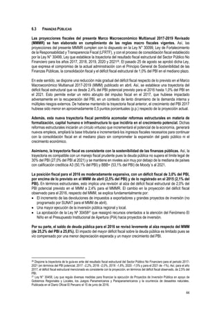 44
6.3 FINANZAS PÚBLICAS
Las proyecciones fiscales del presente Marco Macroeconómico Multianual 2017-2019 Revisado
(MMMR) se han elaborado en cumplimiento de las reglas macro fiscales vigentes. Así, las
proyecciones del presente MMMR cumplen con lo dispuesto en la Ley N° 30099, Ley de Fortalecimiento
de la Responsabilidad y Transparencia Fiscal (LFRTF), y con el proceso de consolidación fiscal establecido
por la Ley N° 30499, Ley que establece la trayectoria del resultado fiscal estructural del Sector Público No
Financiero para los años 2017, 2018, 2019, 2020 y 202126. El pasado 25 de agosto se aprobó dicha Ley,
que expresa el compromiso de la actual administración con el Principio General de Sostenibilidad de las
Finanzas Públicas, la consolidación fiscal y el déficit fiscal estructural de 1,0% del PBI en el mediano plazo.
En este sentido, se dispone una reducción más gradual del déficit fiscal respecto de lo previsto en el Marco
Macroeconómico Multianual 2017-2019 (MMM) publicado en abril. Así, se establece una trayectoria del
déficit fiscal estructural que va desde 2,4% del PBI potencial previsto para el 2016 hasta 1,0% del PBI en
el 2021. Esto permite evitar un retiro abrupto del impulso fiscal en el 2017, que hubiese impactado
adversamente en la recuperación del PBI, en un contexto de lento dinamismo de la demanda interna y
múltiples riesgos externos. De haberse mantenido la trayectoria fiscal anterior, el crecimiento del PBI 2017
hubiese sido menor en aproximadamente 0,5 puntos porcentuales (p.p.) respecto de la proyección actual.
Además, esta nueva trayectoria fiscal permitiría acomodar reformas estructurales en materia de
formalización, capital humano e infraestructura lo que incidiría en el crecimiento potencial. Dichas
reformas estructurales iniciarán un círculo virtuoso que incrementará el potencial de la economía, generará
nuevos empleos, ampliará la base tributaria e incrementará los ingresos fiscales necesarios para continuar
con la consolidación fiscal en el mediano plazo sin comprometer la expansión del gasto público ni el
crecimiento económico.
Asimismo, la trayectoria fiscal es consistente con la sostenibilidad de las finanzas públicas. Así, la
trayectoria es compatible con un manejo fiscal prudente pues la deuda pública no supera el límite legal de
30% del PBI (27,0% del PBI al 2021) y se mantiene en niveles aún muy por debajo de la mediana de países
con calificación crediticia A3 (50,1% del PBI) y BBB+ (53,1% del PBI) de Moody´s al 2021.
La posición fiscal para el 2016 es moderadamente expansiva, con un déficit fiscal de 3,0% del PBI,
por encima de lo previsto en el MMM de abril (2,5% del PBI) y de lo registrado en el 2015 (2,1% del
PBI). En términos estructurales, esto implica una revisión al alza del déficit fiscal estructural de 2,0% del
PBI potencial previsto en el MMM a 2,4% para el MMMR. El cambio en la proyección del déficit fiscal
observado para el 2016, respecto del MMM, se explica fundamentalmente por:
 El incremento de las devoluciones de impuestos a exportadores y grandes proyectos de inversión (no
programado por SUNAT para el MMM de abril).
 Una mayor ejecución de la inversión pública regional y local.
 La aprobación de la Ley Nº 3045827 que reasignó recursos orientados a la atención del Fenómeno El
Niño en el Presupuesto Institucional de Apertura (PIA) hacia proyectos de inversión.
Por su parte, el saldo de deuda pública para el 2016 se revisó levemente al alza respecto del MMM
(de 25,2% del PBI a 25,6%). El impacto del mayor déficit fiscal sobre la deuda pública es limitado pues se
vio compensado por una menor depreciación esperada y un mayor crecimiento del PBI.
26 Dispone la trayectoria de la guía-ex ante del resultado fiscal estructural del Sector Público No Financiero para el periodo 2017-
2021 (en términos del PBI potencial, 2017: -2,2%, 2018: -2,0%, 2019: -1,8%, 2020: -1,5% y para el 2021 de -1%). Así, para el año
2017, el déficit fiscal estructural mencionado es consistente con la proyección, en términos del déficit fiscal observado, de 2,5% del
PBI.
27 Ley N° 30458, Ley que regula diversas medidas para financiar la ejecución de Proyectos de Inversión Pública en apoyo de
Gobiernos Regionales y Locales, los Juegos Panamericanos y Parapanamericanos y la ocurrencia de desastres naturales.
Publicada en el Diario Oficial El Peruano el 15 de junio de 2016.
 