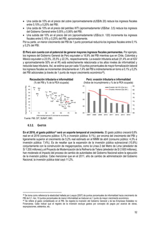 52
 Una caída de 10% en el precio del cobre (aproximadamente ¢US$/lb 20) reduce los ingresos fiscales
entre 0,10% y 0,20% del PBI;
 Una caída de 10% en el precio del petróleo WTI (aproximadamente US$/bar. 3,5) reduce los ingresos
del Gobierno General entre 0,05% y 0,06% del PBI;
 Una subida del 10% en el precio del oro (aproximadamente US$/oz.tr. 120) incrementa los ingresos
fiscales entre 0,15% y 0,25% del PBI, aproximadamente.
Por su parte, un menor crecimiento del PBI de 1 punto porcentual reduciría los ingresos fiscales entre 0,1%
y 0,2% del PBI.
El Perú aún cuenta con el potencial de generar mayores ingresos fiscales permanentes. Por ejemplo,
los ingresos del Gobierno General de Perú equivalen a 18,9% del PBI mientras que en Chile, Colombia y
México equivalen a 23,5%, 25,5% y 22,3%, respectivamente. La evasión tributaria actual (31,4% en el IGV
y aproximadamente 50% en el IR) está estrechamente relacionada a los altos niveles de informalidad y
reducida base tributaria. Así, se estima que por cada 10 puntos porcentuales de mayor formalización laboral
los ingresos fiscales se incrementan directamente en 1,4% del PBI e indirectamente en torno a 0,1% y 0,2%
del PBI adicionales (a través de 1 punto de mayor crecimiento económico39).
Recaudación tributaria e informalidad
(% del PBI y % de la PEA ocupada)
Perú: evasión tributaria e informalidad
(Índice de incumplimiento y % de la PEA ocupada)
Fuente: FMI, OIT, SUNAT, INEI.
6.3.2. GASTOS
En el 2016, el gasto público40 será un soporte temporal al crecimiento. El gasto público crecerá 6,6%
real en el 2016 (consumo público: 5,7% e inversión pública: 9,1%), por encima del crecimiento del PBI y
ligeramente superior al crecimiento de 5,2% real estimado en el MMM de abril (consumo público: 4,3% e
inversión pública: 7,4%). Es de resaltar que la expansión de la inversión pública subnacional (10,8%)
conjuntamente con la construcción de megaproyectos, como la Línea 2 del Metro de Lima (alrededor de
S/ 1 200 millones) y el Proyecto de Modernización de la Refinería de Talara (alrededor de S/ 2 600 millones),
han moderado el impacto del proceso de cambio de autoridades del Gobierno Nacional sobre la ejecución
de la inversión pública. Cabe mencionar que en el 2011, año de cambio de administración del Gobierno
Nacional, la inversión pública total cayó 11,2%.
39 Se toma como referencia la elasticidad hallada por Loayza (2007) de puntos porcentuales de informalidad hacia crecimiento de
PBI de 0,1. Así, 10 puntos porcentuales de menor informalidad se traducen en 1 punto de mayor crecimiento económico.
40 Se refiere al gasto contabilizado en el PBI. Se registra la inversión del Gobierno General y de las Empresas Estatales no
Financieras. Cabe indicar que el registro de la inversión excluye gastos por concepto de pagos por avance de obras,
expropiaciones, adelantos, etc.
Arg
Bra
Col
Ecu
Sal
Mac
Hon
Ind
Lib
Mad
Mal
Mex
Mol
Nam
NicPan
Par
Per
Fil
Ser
Sud
Sri
Tan
Tur
Uga
Uru
Ven
Vie
Zam
5
10
15
20
25
30
35
40
45
0 15 30 45 60 75 90
Informalidad laboral (% del total de empleados)
IngresosdelGobiernoGeneral(%delPBI)
68
70
72
74
76
78
80
82
25
30
35
40
45
2007 2008 2009 2010 2011 2012 2013 2014
Evasión del IGV (Eje Izq.)
Empleo informal (Eje Der.)
 