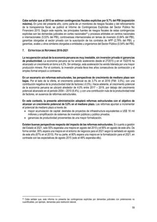 59
Cabe señalar que al 2015 se estiman contingencias fiscales explícitas por 9,7% del PBI (exposición
máxima). En junio del presente año, como parte de un monitoreo de riesgos fiscales y del reforzamiento
de la transparencia fiscal, se publicó el Informe de Contingencias Explícitas del Sector Público No
Financiero 2015. Según este reporte, las principales fuentes de riesgos fiscales de estas contingencias
explícitas son las demandas judiciales en cortes nacionales43 y procesos arbitrales en centros nacionales
e internacionales (5,53% del PBI), controversias internacionales en temas de inversión (0,84% del PBI),
garantías otorgadas al sector privado con la suscripción de los contratos de APP (2,78% del PBI), y
garantías, avales u otros similares otorgadas a entidades u organismos del Sector Público (0,54% del PBI).
7. ESTRATEGIA DE REFORMAS 2016-2021
La recuperación actual de la economía peruana es muy inestable, sin inversión privada ni ganancias
de productividad. La economía peruana se ha venido acelerando desde el 2T2015 y en el 1S2016 ha
alcanzado un crecimiento en torno a 4,0%. Sin embargo, esta aceleración ha venido liderada por una mayor
producción minera. Por el contrario, la inversión privada lleva tres años consecutivos de contracción y el
empleo formal empezó a contraerse.
En un escenario sin reformas estructurales, las perspectivas de crecimiento de mediano plazo son
bajas. Por el lado de la oferta, el crecimiento potencial es de 3,7% en el 2016 (FMI: 3,5%), con una
contribución negativa de la productividad total de factores (-0,5%). Hacia adelante, el crecimiento potencial
de la economía peruana se ubicará alrededor de 4,0% entre 2017 – 2019, por debajo del crecimiento
potencial alcanzado en el periodo 2004 – 2010 (6,4%), y con una contribución nula de la productividad total
de factores, en ausencia de reformas estructurales.
En este contexto, la presente administración adoptará reformas estructurales con el objetivo de
alcanzar un crecimiento potencial de 5,0% en el mediano plazo. Las reformas apuntan a incrementar
el potencial de mediano plazo a través de:
 mayor acumulación de capital: destrabe de proyectos de infraestructura equivalentes a US$ 18 mil
millones y simplificación de sistemas de inversión públicos y público privados.
 ganancias de productividad provenientes de una mayor formalización.
Existen buenas perspectivas respecto del impacto de las reformas estructurales. En cuanto a gestión
del Estado al 2021, solo 55% esperaba una mejora en agosto del 2015 y el 95% en agosto de este año. De
forma similar, 95% espera una mejora en el entorno de negocios para el 2021 según lo señalado en agosto
de este año (67% en el 2015). Por su parte, el 80% espera una mejora en la formalización para el 2021, en
contraste con las expectativas de agosto 2015 (solo el 48% esperaba ello).
43 Cabe señalar que, este informe no presenta las contingencias explícitas por demandas judiciales con pretensiones no
cuantificables, por ejemplo, demandas para restitución laboral.
 