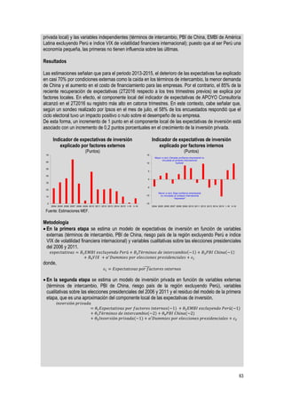 63
privada local) y las variables independientes (términos de intercambio, PBI de China, EMBI de América
Latina excluyendo Perú e índice VIX de volatilidad financiera internacional); puesto que al ser Perú una
economía pequeña, las primeras no tienen influencia sobre las últimas.
Resultados
Las estimaciones señalan que para el periodo 2013-2015, el deterioro de las expectativas fue explicado
en casi 70% por condiciones externas como la caída en los términos de intercambio, la menor demanda
de China y el aumento en el costo de financiamiento para las empresas. Por el contrario, el 85% de la
reciente recuperación de expectativas (2T2016 respecto a los tres trimestres previos) se explica por
factores locales. En efecto, el componente local del indicador de expectativas de APOYO Consultoría
alcanzó en el 2T2016 su registro más alto en catorce trimestres. En este contexto, cabe señalar que,
según un sondeo realizado por Ipsos en el mes de julio, el 58% de los encuestados respondió que el
ciclo electoral tuvo un impacto positivo o nulo sobre el desempeño de su empresa.
De esta forma, un incremento de 1 punto en el componente local de las expectativas de inversión está
asociado con un incremento de 0,2 puntos porcentuales en el crecimiento de la inversión privada.
Indicador de expectativas de inversión
explicado por factores externos
(Puntos)
Indicador de expectativas de inversión
explicado por factores internos
(Puntos)
Fuente: Estimaciones MEF.
Metodología
 En la primera etapa se estima un modelo de expectativas de inversión en función de variables
externas (términos de intercambio, PBI de China, riesgo país de la región excluyendo Perú e índice
VIX de volatilidad financiera internacional) y variables cualitativas sobre las elecciones presidenciales
del 2006 y 2011.
𝑒𝑥𝑝𝑒𝑐𝑡𝑎𝑡𝑖𝑣𝑎𝑠 = 𝐵1 𝐸𝑀𝐵𝐼 𝑒𝑥𝑐𝑙𝑢𝑦𝑒𝑛𝑑𝑜 𝑃𝑒𝑟ú + 𝐵2 𝑇é𝑟𝑚𝑖𝑛𝑜𝑠 𝑑𝑒 𝑖𝑛𝑡𝑒𝑟𝑐𝑎𝑚𝑏𝑖𝑜(−1) + 𝐵3 𝑃𝐵𝐼 𝐶ℎ𝑖𝑛𝑎(−1)
+ 𝐵4 𝑉𝐼𝑋 + 𝛼′
𝐷𝑢𝑚𝑚𝑖𝑒𝑠 𝑝𝑜𝑟 𝑒𝑙𝑒𝑐𝑐𝑖𝑜𝑛𝑒𝑠 𝑝𝑟𝑒𝑠𝑖𝑑𝑒𝑛𝑐𝑖𝑎𝑙𝑒𝑠 + 𝜀1
donde,
𝜀1 = 𝐸𝑥𝑝𝑒𝑐𝑡𝑎𝑡𝑖𝑣𝑎𝑠 𝑝𝑜𝑟 𝑓𝑎𝑐𝑡𝑜𝑟𝑒𝑠 𝑖𝑛𝑡𝑒𝑟𝑛𝑜𝑠̂
 En la segunda etapa se estima un modelo de inversión privada en función de variables externas
(términos de intercambio, PBI de China, riesgo país de la región excluyendo Perú), variables
cualitativas sobre las elecciones presidenciales del 2006 y 2011 y el residuo del modelo de la primera
etapa, que es una aproximación del componente local de las expectativas de inversión.
𝑖𝑛𝑣𝑒𝑟𝑠𝑖ó𝑛 𝑝𝑟𝑖𝑣𝑎𝑑𝑎
= 𝜃1 𝐸𝑥𝑝𝑒𝑐𝑡𝑎𝑡𝑖𝑣𝑎𝑠 𝑝𝑜𝑟 𝑓𝑎𝑐𝑡𝑜𝑟𝑒𝑠 𝑖𝑛𝑡𝑒𝑟𝑛𝑜𝑠(−1) + 𝜃2 𝐸𝑀𝐵𝐼 𝑒𝑥𝑐𝑙𝑢𝑦𝑒𝑛𝑑𝑜 𝑃𝑒𝑟ú(−1)
+ 𝜃3 𝑇é𝑟𝑚𝑖𝑛𝑜𝑠 𝑑𝑒 𝑖𝑛𝑡𝑒𝑟𝑐𝑎𝑚𝑏𝑖𝑜(−2) + 𝜃4 𝑃𝐵𝐼 𝐶ℎ𝑖𝑛𝑎(−2)
+ 𝜃5 𝐼𝑛𝑣𝑒𝑟𝑠𝑖ó𝑛 𝑝𝑟𝑖𝑣𝑎𝑑𝑎(−1) + 𝛼′𝐷𝑢𝑚𝑚𝑖𝑒𝑠 𝑝𝑜𝑟 𝑒𝑙𝑒𝑐𝑐𝑖𝑜𝑛𝑒𝑠 𝑝𝑟𝑒𝑠𝑖𝑑𝑒𝑛𝑐𝑖𝑎𝑙𝑒𝑠 + 𝜀2
0
10
20
30
40
50
60
70
2004 2005 2006 2007 2008 2009 2010 2011 2012 2013 2014 2015 I-16 II-16
-15
-10
-5
0
5
10
15
2004 2005 2006 2007 2008 2009 2010 2011 2012 2013 2014 2015 I-16 II-16
Mayor a cero: Elevada confianza empresarial no
vinculada al contexto internacional
"euforia"
Menor a cero: Baja confianza empresarial
no vinculada al contexto internacional
"depresión"
 