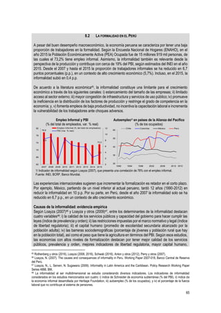 65
45 Rothenberg y otros (2016), Loayza (2008, 2016), Schwab (2016), Anton y otros (2012), Perry y otros (2007).
46 Loayza, N. (2007). The causes and consequences of informality in Peru. Working Paper 2007-018, Banco Central de Reserva
del Perú.
47 Loayza, N., L. Serven, N. Sugawara (2009). Informality in Latin America and the Caribbean. Policy Research Working Paper
Series 4888, BM.
48 La informalidad al ser multidimensional se estudia considerando diversos indicadores. Los indicadores de informalidad
considerados en los estudios mencionados son cuatro: i) índice de Schneider de economía subterránea (% del PBI), ii) índice de
la economía informal desarrollada por Heritage Foundation, iii) autoempleo (% de los ocupados), y iv) el porcentaje de la fuerza
laboral que no contribuye al sistema de pensiones.
8.2 LA FORMALIDAD EN EL PERÚ
A pesar del buen desempeño macroeconómico, la economía peruana se caracteriza por tener una baja
proporción de trabajadores en la formalidad. Según la Encuesta Nacional de Hogares (ENAHO), en el
año 2015 la Población Económicamente Activa (PEA) Ocupada fue de 15 millones 919 mil personas, de
las cuales el 73,2% tiene empleo informal. Asimismo, la informalidad también es relevante desde la
perspectiva de la producción y contribuye con cerca de 19% del PBI, según estimados del INEI en el año
2015. Desde el 2007 y hasta el 2015 la proporción de trabajadores informales se ha reducido en 6,7
puntos porcentuales (p.p.), en un contexto de alto crecimiento económico (5,7%). Incluso, en el 2015, la
informalidad subió en 0,4 p.p.
De acuerdo a la literatura económica45, la informalidad constituye una limitante para el crecimiento
económico a través de los siguientes canales: i) estancamiento del tamaño de las empresas; ii) limitado
acceso al sector externo; iii) mayor congestión de infraestructura y servicios de uso público; iv) promueve
la ineficiencia en la distribución de los factores de producción y restringe el grado de competencia en la
economía; y, v) fomenta empleos de baja productividad, no incentiva la capacitación laboral e incrementa
la vulnerabilidad de los trabajadores ante choques adversos.
Empleo Informal y PBI
(% del total de empleados, var. % real)
Autoempleo1/ en países de la Alianza del Pacífico
(% de los ocupados)
1/ Indicador de informalidad según Loayza (2007), que presenta una correlación de 78% con el empleo informal.
Fuente: INEI, BCRP, Banco Mundial.
Las experiencias internacionales sugieren que incrementar la formalización es retador en el corto plazo.
Por ejemplo, México, partiendo de un nivel inferior al actual peruano, tardó 12 años (1990-2012) en
reducir la informalidad en 10 p.p. Por su parte, en Perú, desde el año 2007 la informalidad solo se ha
reducido en 6,7 p.p., en un contexto de alto crecimiento económico.
Causas de la informalidad: evidencia empírica
Según Loayza (2007)46 y Loayza y otros (2009)47, entre los determinantes de la informalidad destacan
cuatro variables48: i) la calidad de los servicios públicos y capacidad del gobierno para hacer cumplir las
leyes (índice de prevalencia y orden); ii) las restricciones impuestas por el marco normativo y legal (índice
de libertad regulatoria); iii) el capital humano (promedio de escolaridad secundaria alcanzado por la
población adulta); iv) las barreras sociodemográficas (porcentaje de jóvenes y población rural que hay
en la población total), así como el peso que tiene la agricultura en términos del PBI. Según esos estudios,
las economías con altos niveles de formalización destacan por tener mejor calidad de los servicios
públicos, prevalencia y orden, mejores indicadores de libertad regulatoria, mayor capital humano,
79,9
73,2
8,5
3,3
0
2
4
6
8
10
12
62
66
70
74
78
82
2007 2008 2009 2010 2011 2012 2013 2014 2015
Empleo Informal (% del total de empleados)
PBI (Var. % real)
20
30
40
50
60
1990 1994 1998 2002 2006 2010
Chile Colombia México Perú
2012
 