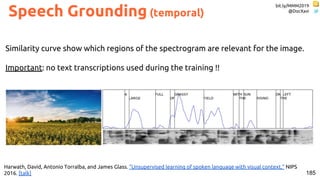 bit.ly/MMM2019
@DocXavi
185
Harwath, David, Antonio Torralba, and James Glass. "Unsupervised learning of spoken language with visual context." NIPS
2016. [talk]
Similarity curve show which regions of the spectrogram are relevant for the image.
Important: no text transcriptions used during the training !!
Speech Grounding (temporal)
 