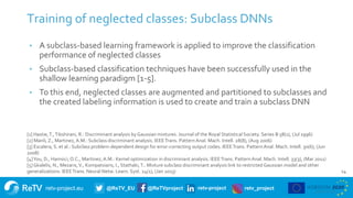 retv-project.eu @ReTV_EU @ReTVproject retv-project retv_project
14
Training of neglected classes: Subclass DNNs
• A subclass-based learning framework is applied to improve the classification
performance of neglected classes
• Subclass-based classification techniques have been successfully used in the
shallow learning paradigm [1-5].
• To this end, neglected classes are augmented and partitioned to subclasses and
the created labeling information is used to create and train a subclass DNN
[1] Hastie,T.,Tibshirani, R.: Discriminant analysis by Gaussian mixtures. Journal of the Royal Statistical Society. Series B 58(1), (Jul 1996)
[2] Manli, Z., Martinez, A.M.: Subclass discriminant analysis. IEEETrans. PatternAnal. Mach. Intell. 28(8), (Aug 2006)
[3] Escalera, S. et al.: Subclass problem-dependent design for error-correcting output codes. IEEETrans. PatternAnal. Mach. Intell. 30(6), (Jun
2008)
[4]You, D., Hamsici, O.C., Martinez, A.M.: Kernel optimization in discriminant analysis. IEEETrans. PatternAnal. Mach. Intell. 33(3), (Mar 2011)
[5] Gkalelis, N., Mezaris,V., Kompatsiaris, I., Stathaki,T.: Mixture subclass discriminant analysis link to restricted Gaussian model and other
generalizations. IEEETrans. Neural Netw. Learn. Syst. 24(1), (Jan 2013)
 