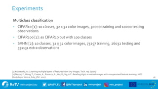 retv-project.eu @ReTV_EU @ReTVproject retv-project retv_project
Experiments
16
Multiclass classification
• CIFAR10 [1]: 10 classes, 32 x 32 color images, 50000 training and 10000 testing
observations
• CIFAR100 [1]: as CIFAR10 but with 100 classes
• SVHN [2]: 10 classes, 32 x 32 color images, 73257 training, 26032 testing and
531131 extra observations
[1] Krizhevsky, A.: Learning multiple layers of features from tiny images.Tech. rep. (2009)
[2] Netzer,Y.,Wang,T., Coates, A., Bissacco, A.,Wu, B., Ng, A.Y.: Reading digits in natural images with unsupervised feature learning. NIPS
Workshops.Venice, Italy, (Oct 2017)
 