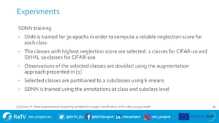 retv-project.eu @ReTV_EU @ReTVproject retv-project retv_project
Experiments
18
SDNN training
• DNN is trained for 30 epochs in order to compute a reliable neglection score for
each class
• The classes with highest neglection score are selected: 2 classes for CIFAR-10 and
SVHN, 10 classes for CIFAR-100
• Observations of the selected classes are doubled using the augmentation
approach presented in [1]
• Selected classes are partitioned to 2 subclasses using k-means
• SDNN is trained using the annotations at class and subclass level
[1] Inoue, H.: Data augmentation by pairing samples for images classification. arXiv:1801.02929 (2018)
 