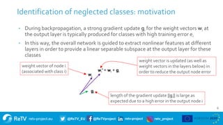 retv-project.eu @ReTV_EU @ReTVproject retv-project retv_project
6
Identification of neglected classes: motivation
• During backpropagation, a strong gradient update gi for the weight vectors wi at
the output layer is typically produced for classes with high training error ei
• In this way, the overall network is guided to extract nonlinear features at different
layers in order to provide a linear separable subspace at the output layer for these
classes
wi
wi’ = wi + gi
gi
length of the gradient update ||gi|| is large as
expected due to a high error in the output node i
weight vector is updated (as well as
weight vectors in the layers below) in
order to reduce the output node error
weight vector of node i
(associated with class i)
 