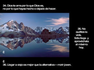 34. Dios te ama por lo que Dios es,  no por lo que hayas hecho o dejado de hacer.     36. Llegar a viejo es mejor que la alternativa--- morir joven. 35. No audites la vida.  Sólo llega  y aprovéchala al máximo hoy. 