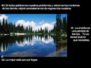 40. Si todos apiláramos nuestros problemas y viéramos los montones de los demás, rápido arrebataríamos de regreso los nuestros.     42. Lo mejor está aún por llegar. 41. La envidia es una pérdida de tiempo.  Tú ya tienes todo lo  que necesitas. 