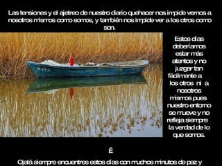 Las tensiones y el ajetreo de nuestro diario quehacer nos impide vernos a nosotros mismos como somos, y también nos impide ver a los otros como son.   Ojalá siempre encuentres estos días con muchos minutos de paz y sosiego. Estos días deberíamos estar más atentos y no juzgar tan fácilmente a  los otros  ni  a nosotros mismos pues  nuestro entorno se mueve y no refleja siempre  la verdad de lo que somos. 